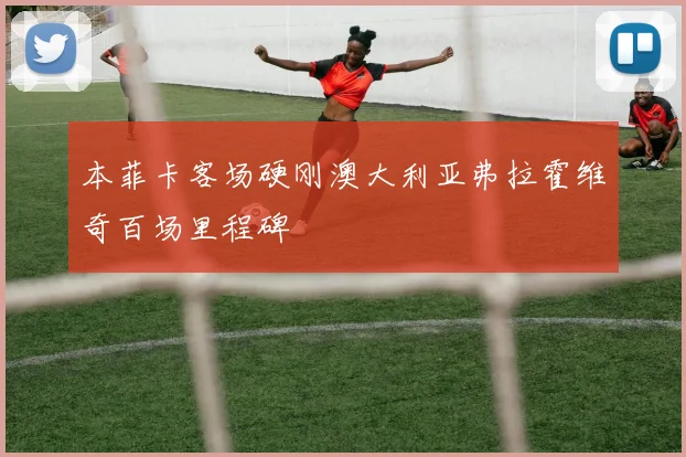 本菲卡客场硬刚澳大利亚弗拉霍维奇百场里程碑