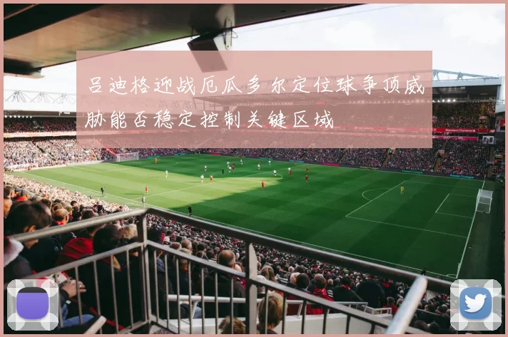 吕迪格迎战厄瓜多尔定位球争顶威胁能否稳定控制关键区域