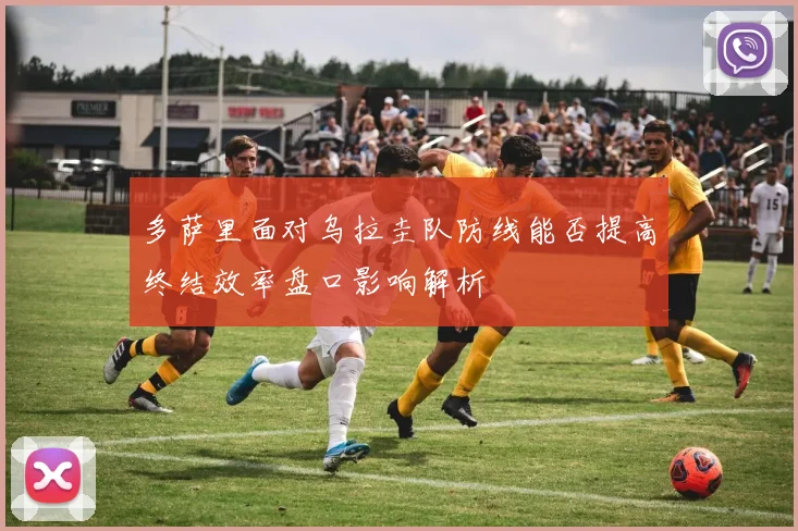 多萨里面对乌拉圭队防线能否提高终结效率盘口影响解析
