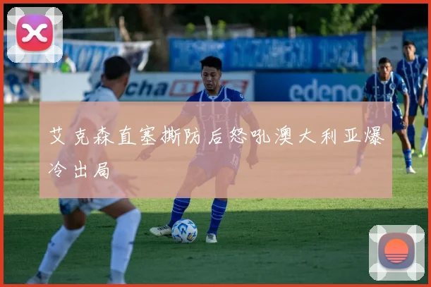 艾克森直塞撕防后怒吼澳大利亚爆冷出局
