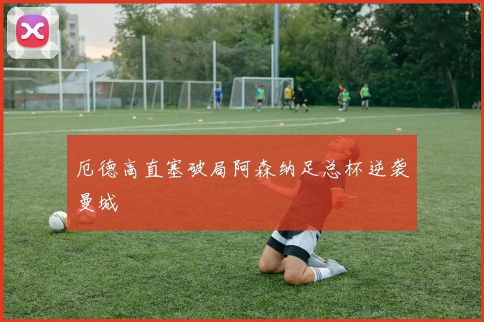 厄德高直塞破局阿森纳足总杯逆袭曼城