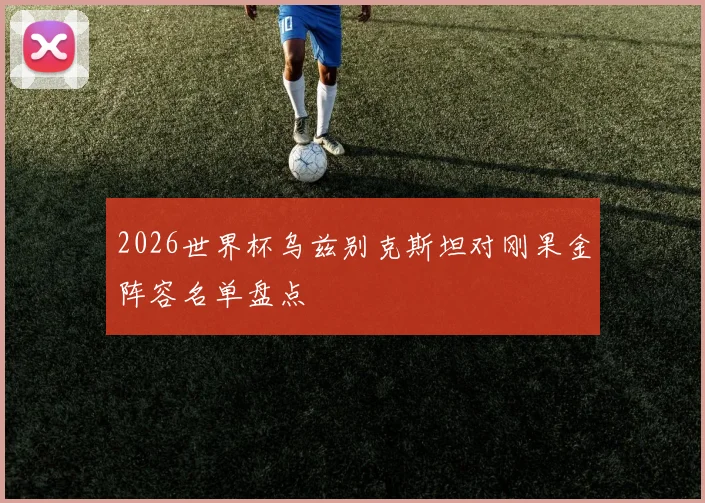 2026世界杯乌兹别克斯坦对刚果金阵容名单盘点