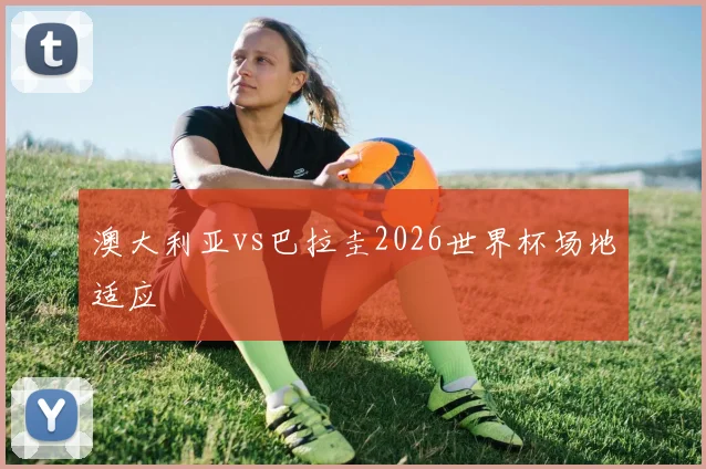 澳大利亚vs巴拉圭2026世界杯场地适应