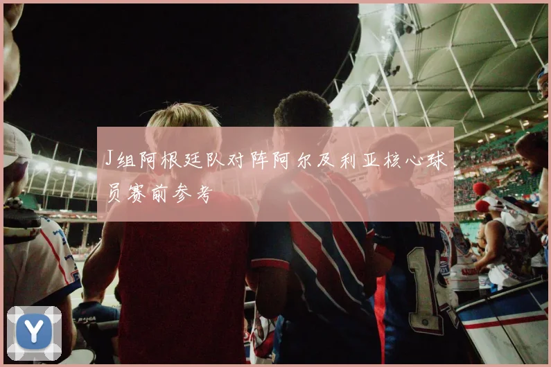 J组阿根廷队对阵阿尔及利亚核心球员赛前参考