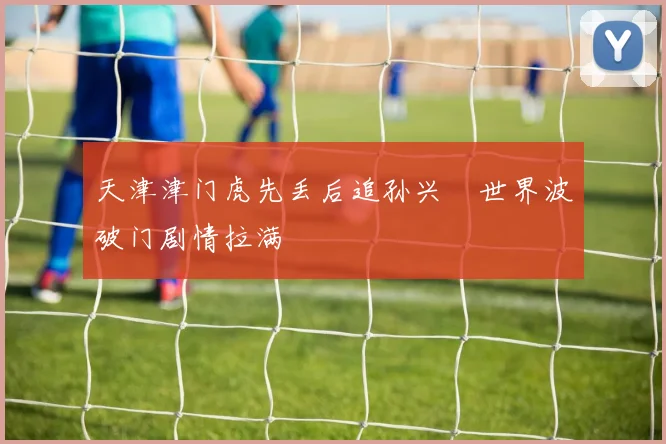天津津门虎先丢后追孙兴慜世界波破门剧情拉满