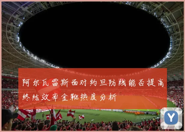 阿尔瓦雷斯面对约旦防线能否提高终结效率金靴热度分析