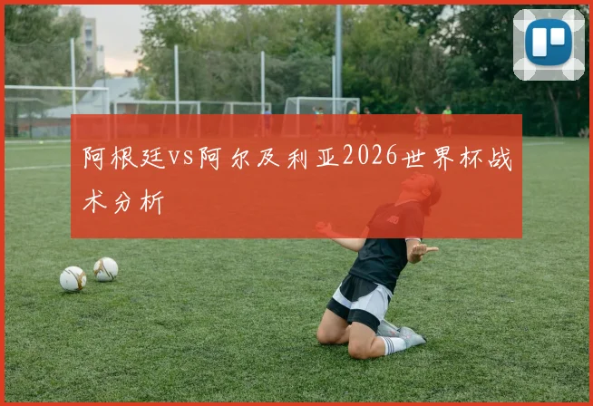 阿根廷vs阿尔及利亚2026世界杯战术分析