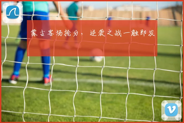 蒙古客场抢分，逆袭之战一触即发