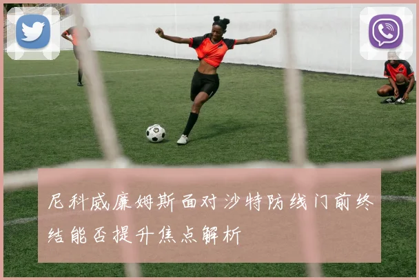 尼科威廉姆斯面对沙特防线门前终结能否提升焦点解析