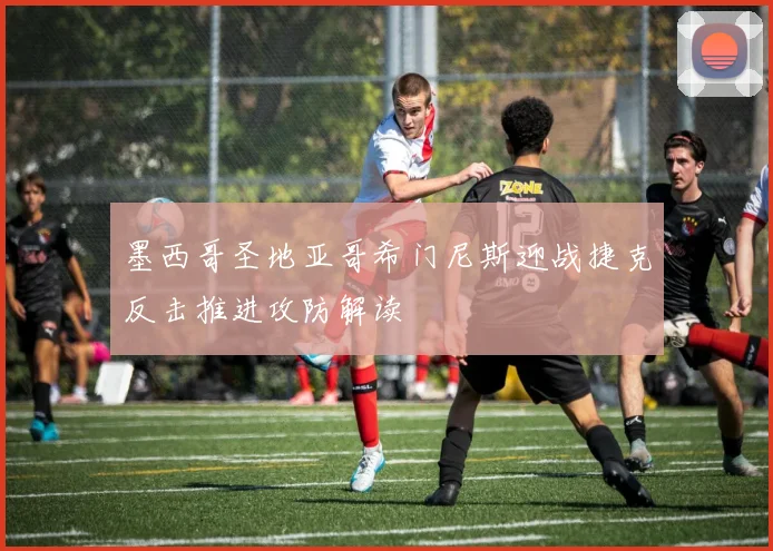 墨西哥圣地亚哥希门尼斯迎战捷克反击推进攻防解读