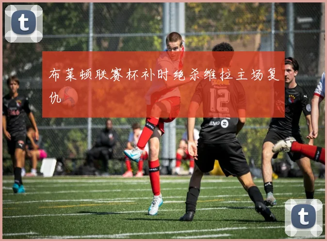 布莱顿联赛杯补时绝杀维拉主场复仇