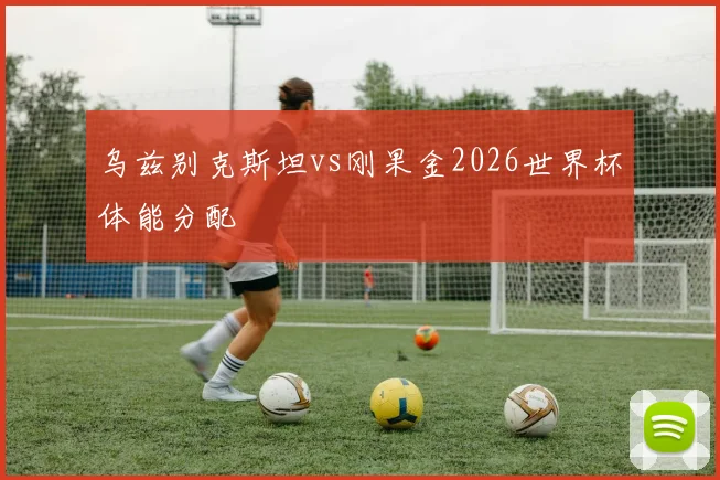 乌兹别克斯坦vs刚果金2026世界杯体能分配