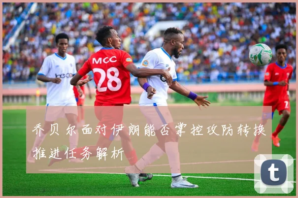 乔贝尔面对伊朗能否掌控攻防转换推进任务解析