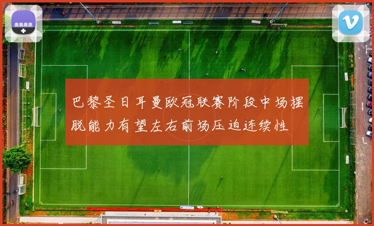 巴黎圣日耳曼欧冠联赛阶段中场摆脱能力有望左右前场压迫连续性