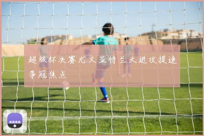 超级杯决赛尤文亚特兰大进攻提速争冠焦点