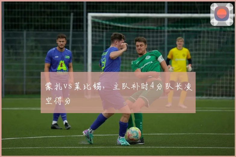 蒙扎vs莱比锡，主队补时4分队长凌空得分