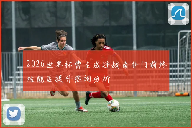 2026世界杯曹圭成迎战南非门前终结能否提升热词分析