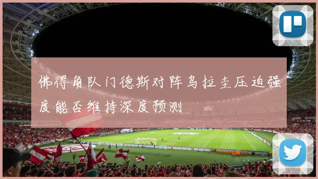 佛得角队门德斯对阵乌拉圭压迫强度能否维持深度预测