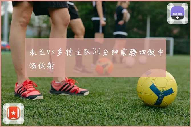 米兰vs多特主队30分钟前腰回做中场低射