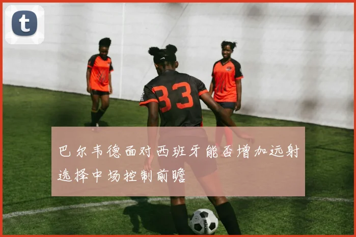 巴尔韦德面对西班牙能否增加远射选择中场控制前瞻