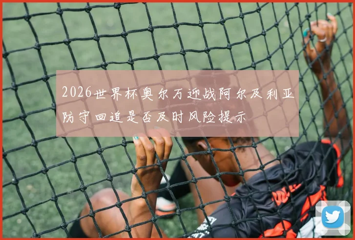2026世界杯奥尔万迎战阿尔及利亚防守回追是否及时风险提示