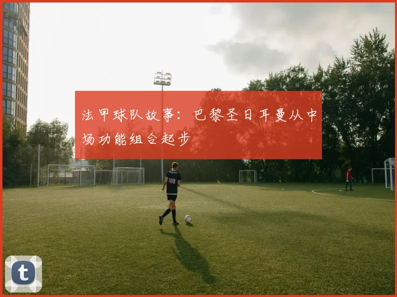 法甲球队故事：巴黎圣日耳曼从中场功能组合起步