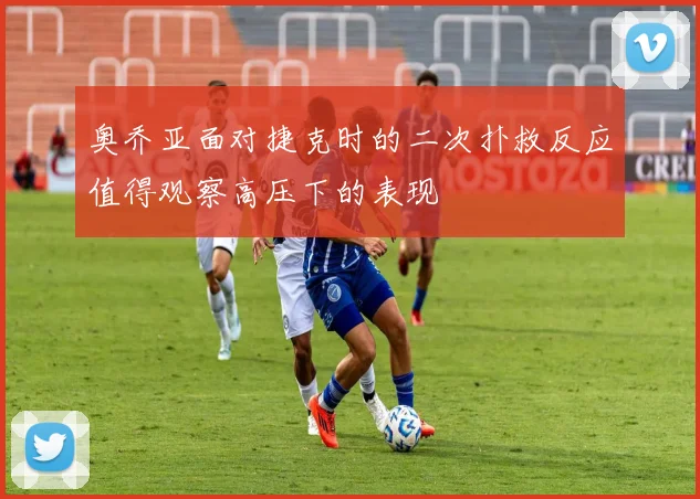 奥乔亚面对捷克时的二次扑救反应值得观察高压下的表现